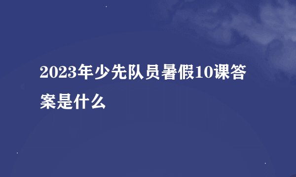 2023年少先队员暑假10课答案是什么