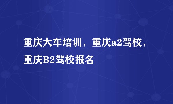 重庆大车培训，重庆a2驾校，重庆B2驾校报名
