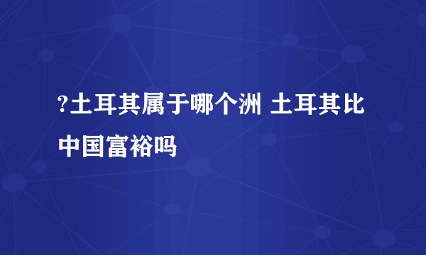 ?土耳其属于哪个洲 土耳其比中国富裕吗