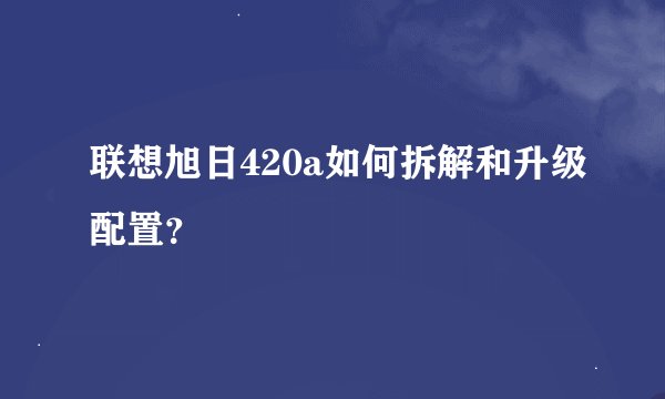 联想旭日420a如何拆解和升级配置？