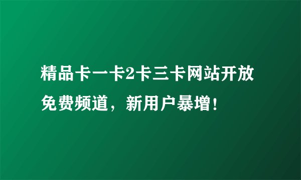 精品卡一卡2卡三卡网站开放免费频道，新用户暴增！