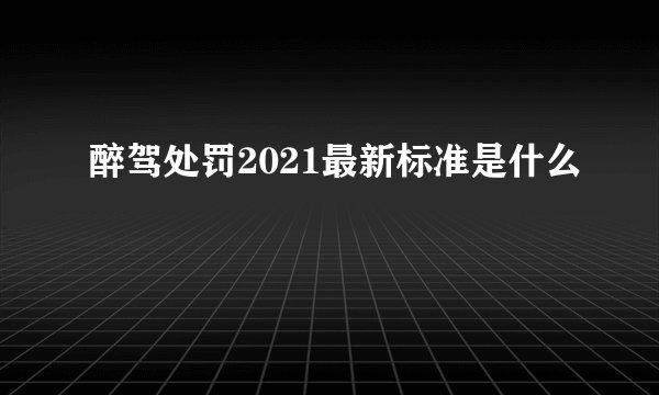 醉驾处罚2021最新标准是什么