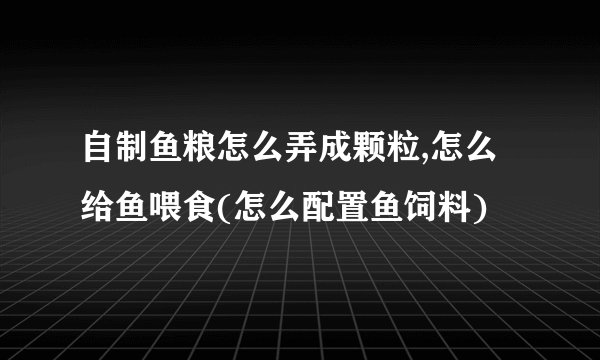 自制鱼粮怎么弄成颗粒,怎么给鱼喂食(怎么配置鱼饲料)
