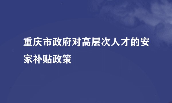 重庆市政府对高层次人才的安家补贴政策
