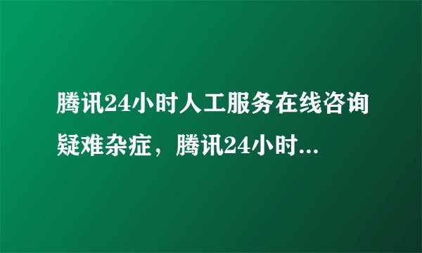 腾讯24小时人工服务在线咨询疑难杂症，腾讯24小时人工在线咨询
