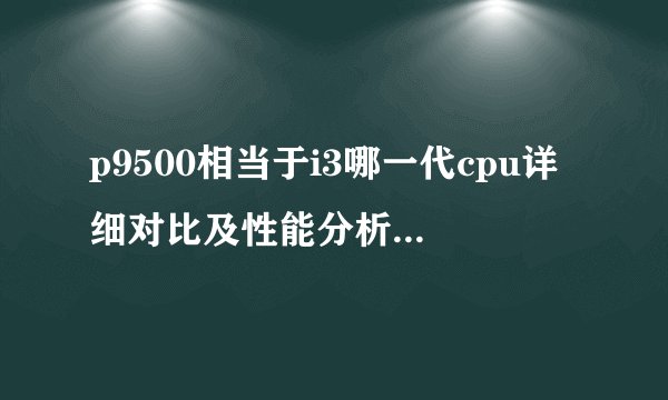 p9500相当于i3哪一代cpu详细对比及性能分析，p9500相当于i3几代cpu