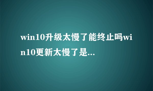 win10升级太慢了能终止吗win10更新太慢了是不是能终止