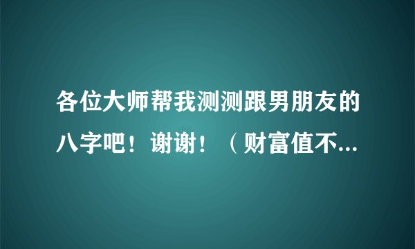 各位大师帮我测测跟男朋友的八字吧！谢谢！（财富值不多，但是我就这么多了。。大家别嫌弃。O(∩_∩)O~）