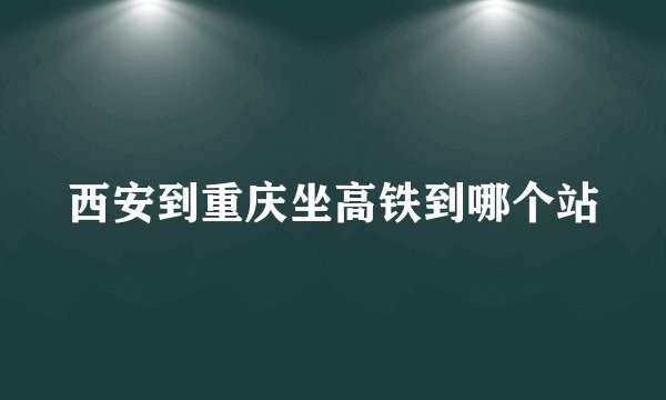 西安到重庆坐高铁到哪个站