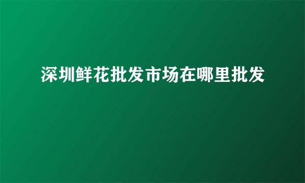 深圳鲜花批发市场在哪里批发