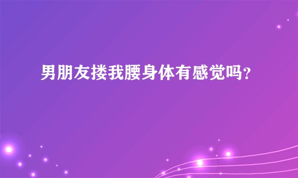 男朋友搂我腰身体有感觉吗？