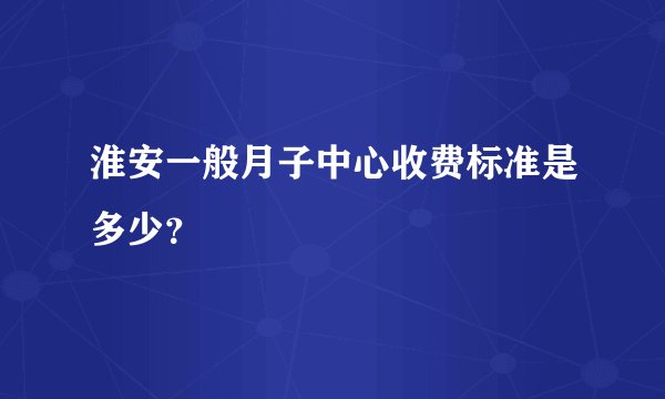 淮安一般月子中心收费标准是多少？