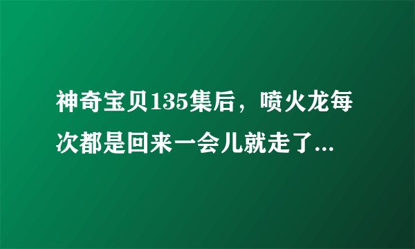 神奇宝贝135集后，喷火龙每次都是回来一会儿就走了吗？后来有再度回到小智身边吗