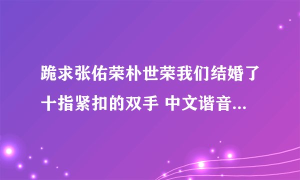 跪求张佑荣朴世荣我们结婚了十指紧扣的双手 中文谐音歌词或者罗马拼音 不要中文意思哦
