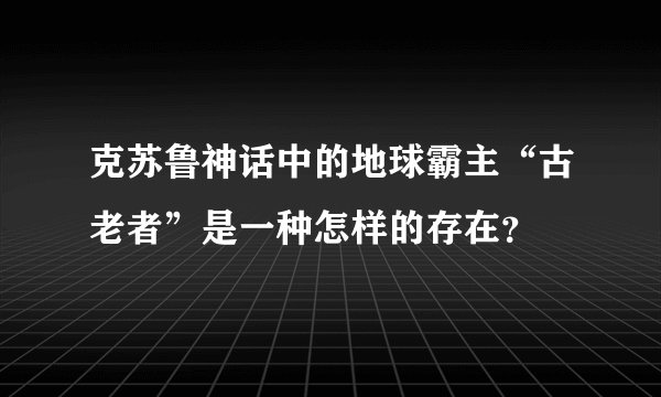 克苏鲁神话中的地球霸主“古老者”是一种怎样的存在？