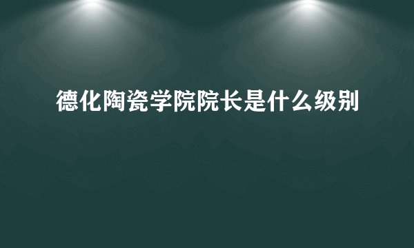 德化陶瓷学院院长是什么级别
