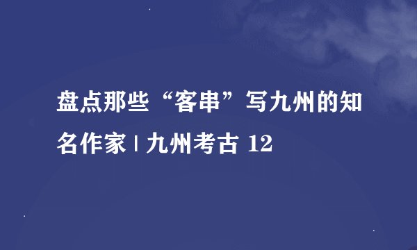 盘点那些“客串”写九州的知名作家 | 九州考古 12