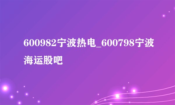 600982宁波热电_600798宁波海运股吧