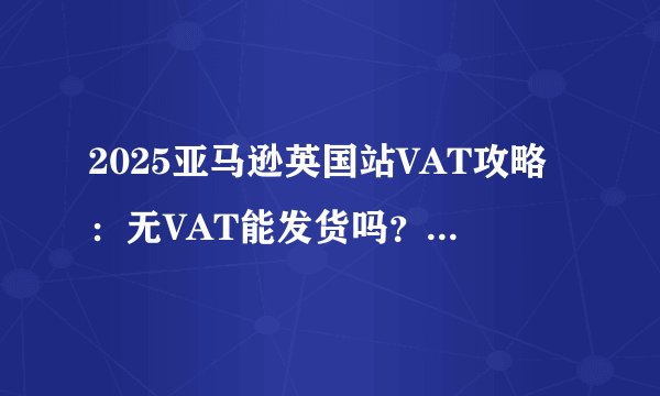 2025亚马逊英国站VAT攻略：无VAT能发货吗？注册流程一次讲清