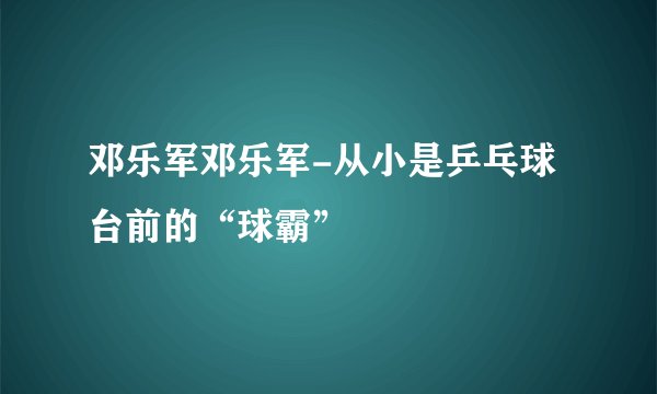 邓乐军邓乐军-从小是乒乓球台前的“球霸”