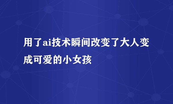 用了ai技术瞬间改变了大人变成可爱的小女孩