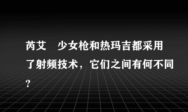 芮艾瑅少女枪和热玛吉都采用了射频技术,它们之间有何不同?