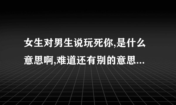 女生对男生说玩死你,是什么意思啊,难道还有别的意思吗？_36