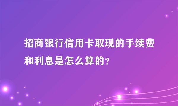 招商银行信用卡取现的手续费和利息是怎么算的？