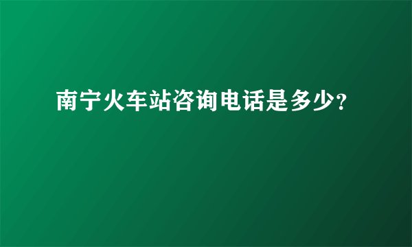 南宁火车站咨询电话是多少？