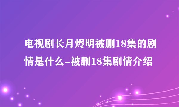 电视剧长月烬明被删18集的剧情是什么-被删18集剧情介绍