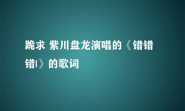 跪求 紫川盘龙演唱的《错错错|》的歌词