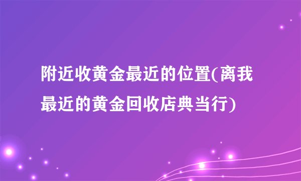 附近收黄金最近的位置(离我最近的黄金回收店典当行)