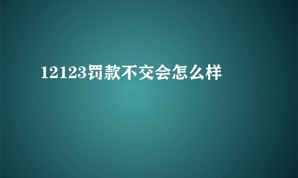 12123罚款不交会怎么样
