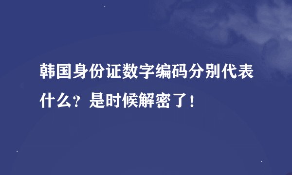 韩国身份证数字编码分别代表什么？是时候解密了！