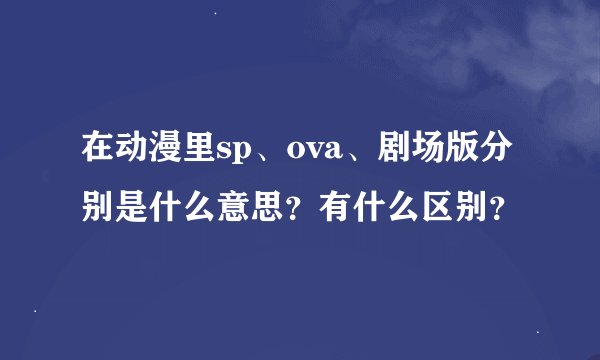 在动漫里sp、ova、剧场版分别是什么意思？有什么区别？