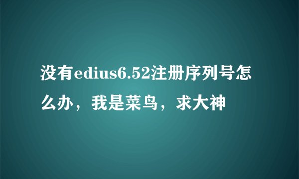没有edius6.52注册序列号怎么办,我是菜鸟,求大神
