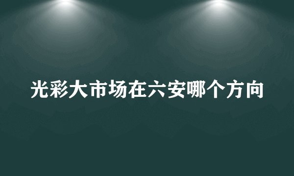 光彩大市场在六安哪个方向