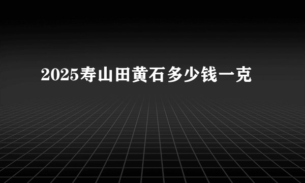 2025寿山田黄石多少钱一克