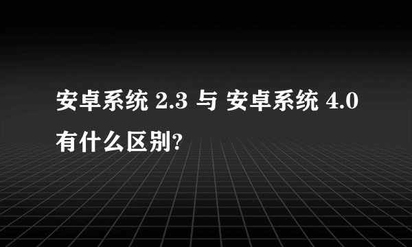安卓系统 2.3 与 安卓系统 4.0有什么区别?