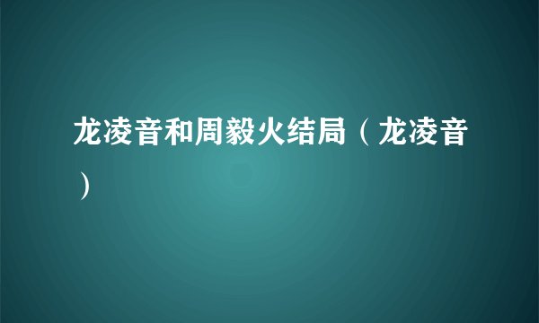 龙凌音和周毅火结局（龙凌音）