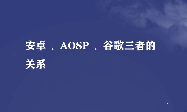 安卓 、AOSP 、谷歌三者的关系
