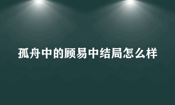 孤舟中的顾易中结局怎么样