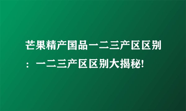 芒果精产国品一二三产区区别：一二三产区区别大揭秘!