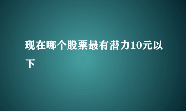 现在哪个股票最有潜力10元以下