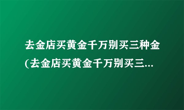 去金店买黄金千万别买三种金(去金店买黄金千万别买三种金金店三种黄金不能买)