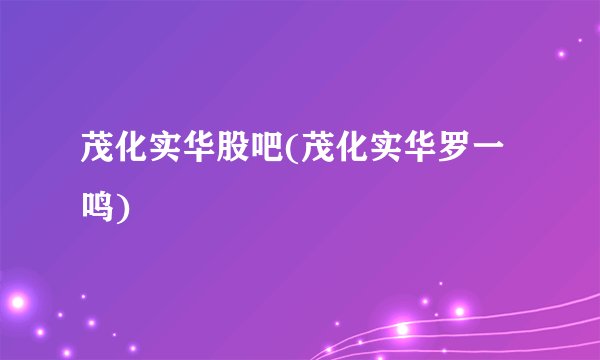 茂化实华股吧(茂化实华罗一鸣)