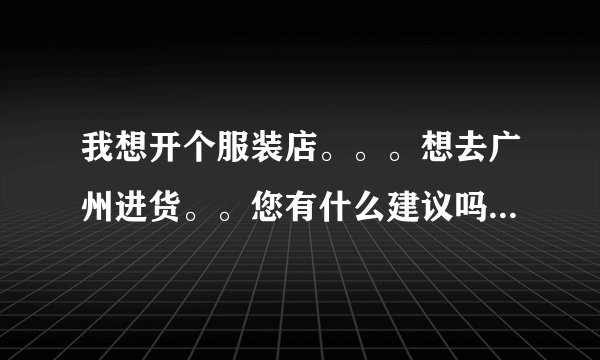 我想开个服装店。。。想去广州进货。。您有什么建议吗？不知道您是不是做服装的，能帮助我吗？