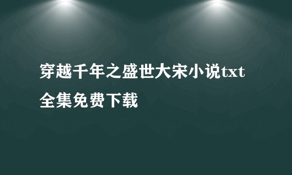 穿越千年之盛世大宋小说txt全集免费下载