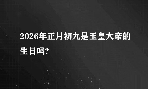 2026年正月初九是玉皇大帝的生日吗?